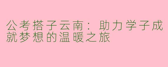公考搭子云南:助力学子成就梦想的温暖之旅
