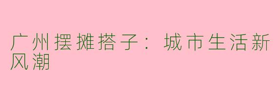 广州摆摊搭子：城市生活新风潮