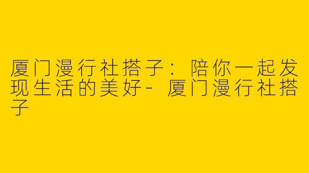 厦门漫行社搭子：陪你一起发现生活的美好-厦门漫行社搭子