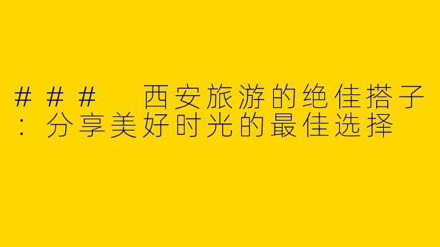 ### 西安旅游的绝佳搭子：分享美好时光的最佳选择