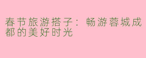 春节旅游搭子：畅游蓉城成都的美好时光