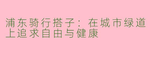 浦东骑行搭子：在城市绿道上追求自由与健康