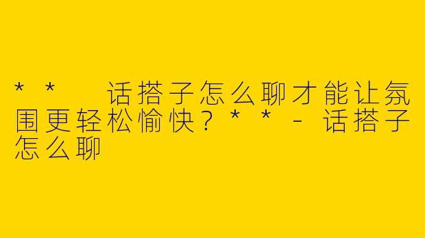 ** 话搭子怎么聊才能让氛围更轻松愉快？**