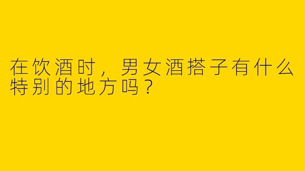 在饮酒时,男女酒搭子有什么特别的地方吗?