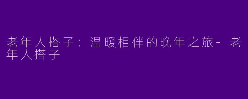 老年人搭子：温暖相伴的晚年之旅-老年人搭子