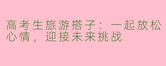 高考生旅游搭子：一起放松心情，迎接未来挑战