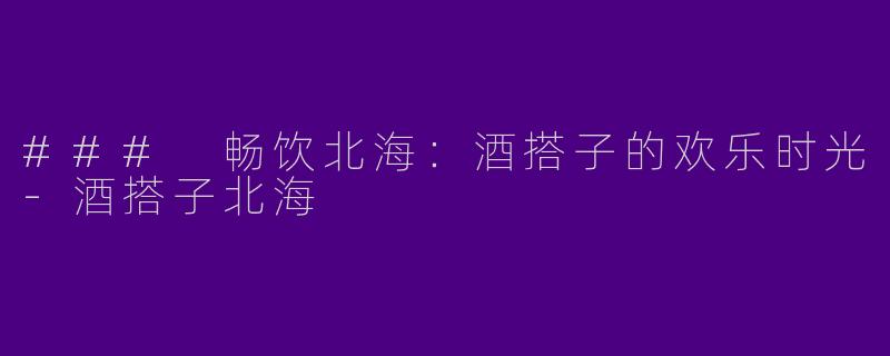 ### 畅饮北海:酒搭子的欢乐时光