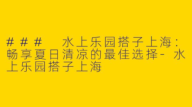 ### 水上乐园搭子上海：畅享夏日清凉的最佳选择-水上乐园搭子上海