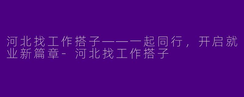 河北找工作搭子——一起同行，开启就业新篇章-河北找工作搭子