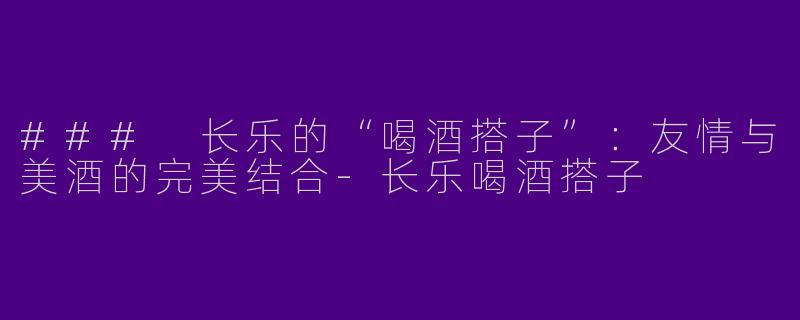 ### 长乐的“喝酒搭子”：友情与美酒的完美结合-长乐喝酒搭子