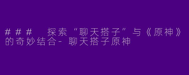 ### 探索“聊天搭子”与《原神》的奇妙结合-聊天搭子原神