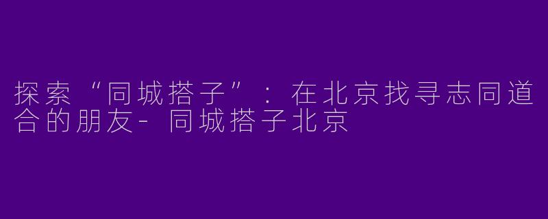 探索“同城搭子”：在北京找寻志同道合的朋友-同城搭子北京
