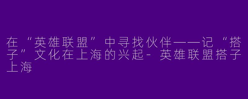 在“英雄联盟”中寻找伙伴——记“搭子”文化在上海的兴起