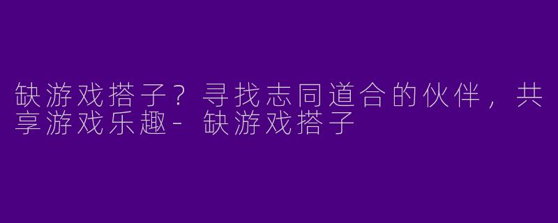 缺游戏搭子？寻找志同道合的伙伴，共享游戏乐趣-缺游戏搭子
