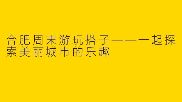 合肥周末游玩搭子——一起探索美丽城市的乐趣