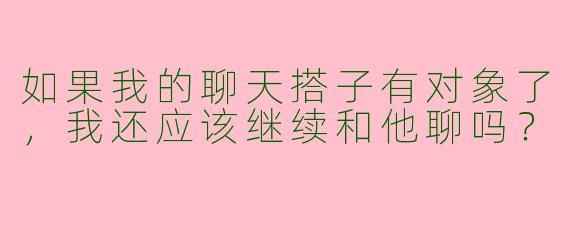 如果我的聊天搭子有对象了,我还应该继续和他聊吗?