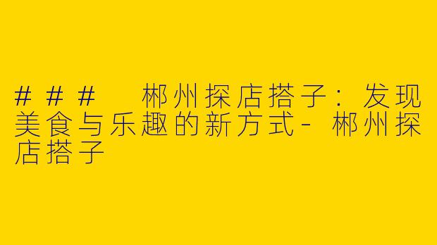 ### 郴州探店搭子：发现美食与乐趣的新方式-郴州探店搭子