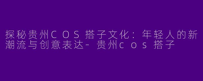 探秘贵州COS搭子文化：年轻人的新潮流与创意表达-贵州cos搭子