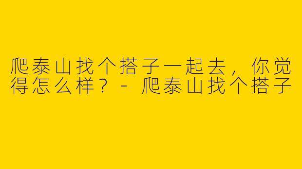 爬泰山找个搭子一起去，你觉得怎么样？-爬泰山找个搭子