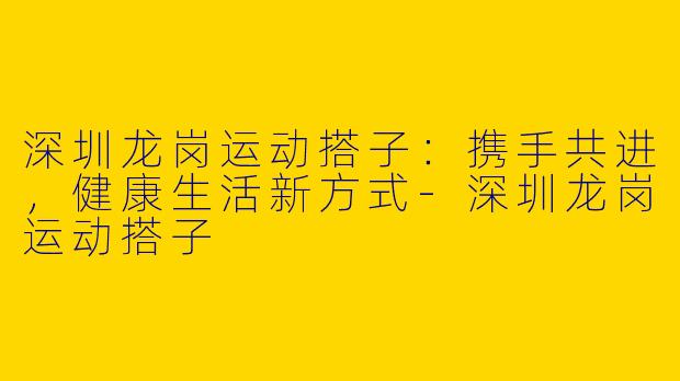 深圳龙岗运动搭子：携手共进，健康生活新方式-深圳龙岗运动搭子