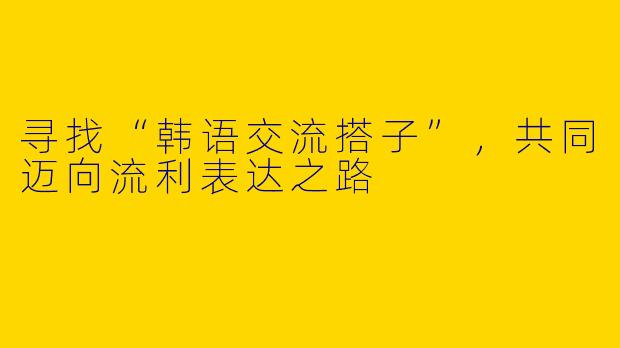 寻找“韩语交流搭子”，共同迈向流利表达之路