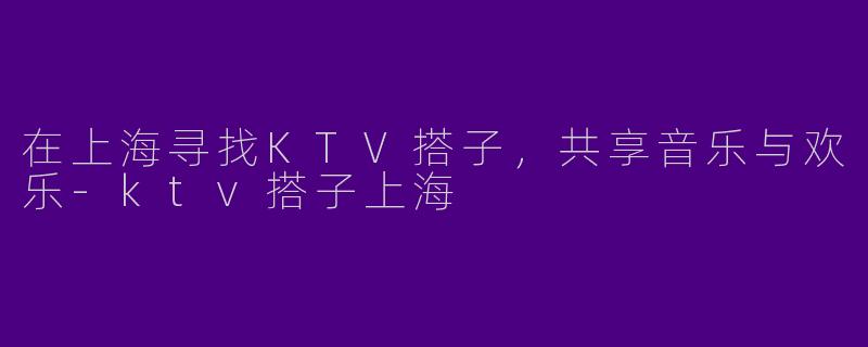 在上海寻找KTV搭子，共享音乐与欢乐-ktv搭子上海