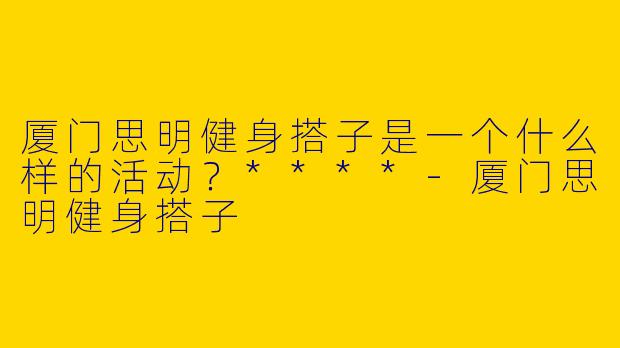 厦门思明健身搭子是一个什么样的活动？****-厦门思明健身搭子
