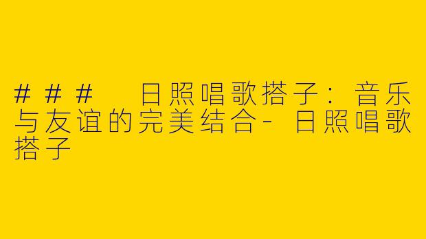 ### 日照唱歌搭子：音乐与友谊的完美结合-日照唱歌搭子