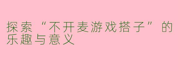 探索“不开麦游戏搭子”的乐趣与意义