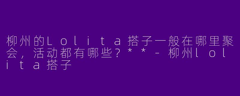 柳州的Lolita搭子一般在哪里聚会，活动都有哪些？**