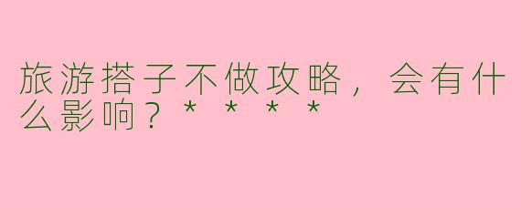 旅游搭子不做攻略，会有什么影响？****