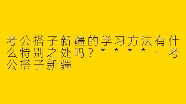 考公搭子新疆的学习方法有什么特别之处吗？****