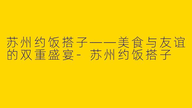 苏州约饭搭子——美食与友谊的双重盛宴-苏州约饭搭子