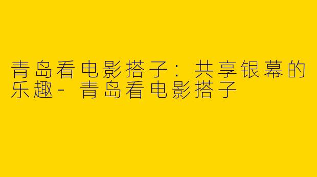 青岛看电影搭子：共享银幕的乐趣-青岛看电影搭子