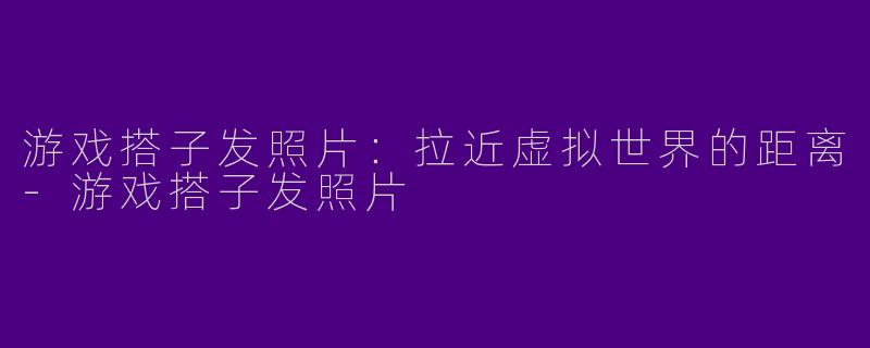 游戏搭子发照片：拉近虚拟世界的距离-游戏搭子发照片