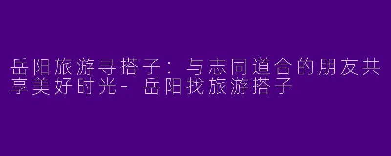 岳阳旅游寻搭子：与志同道合的朋友共享美好时光-岳阳找旅游搭子
