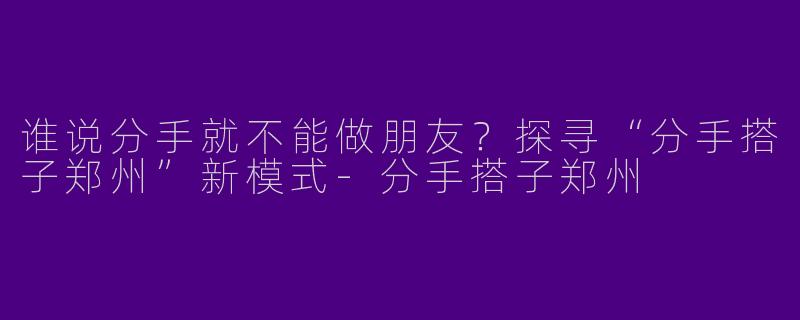 谁说分手就不能做朋友？探寻“分手搭子郑州”新模式