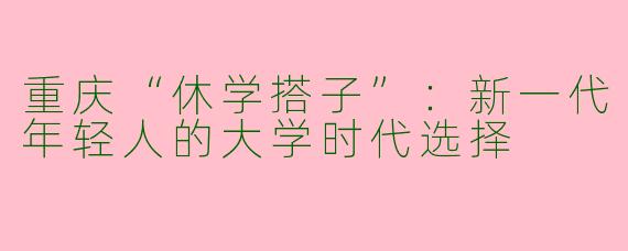 重庆“休学搭子”：新一代年轻人的大学时代选择
