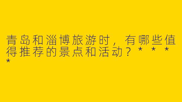 青岛和淄博旅游时,有哪些值得推荐的景点和活动?****