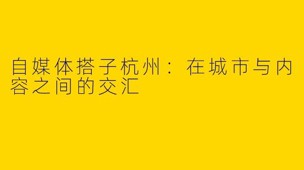 自媒体搭子杭州:在城市与内容之间的交汇