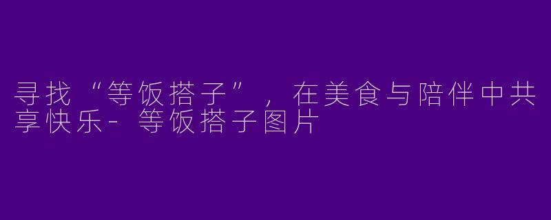 寻找“等饭搭子”，在美食与陪伴中共享快乐