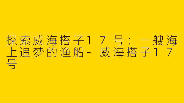 探索威海搭子17号：一艘海上追梦的渔船-威海搭子17号