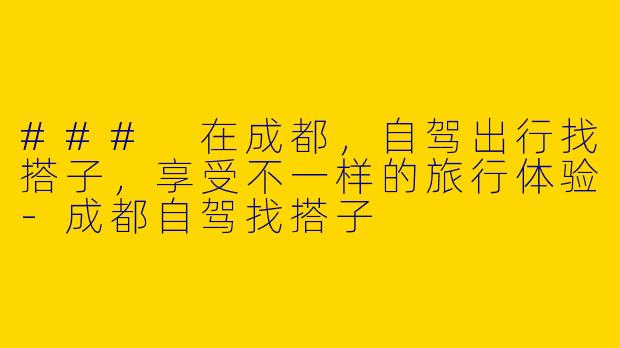 ### 在成都，自驾出行找搭子，享受不一样的旅行体验-成都自驾找搭子