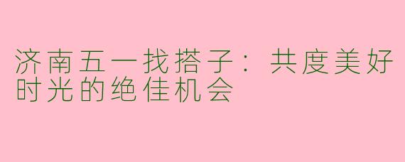 济南五一找搭子：共度美好时光的绝佳机会
