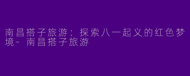 南昌搭子旅游：探索八一起义的红色梦境-南昌搭子旅游