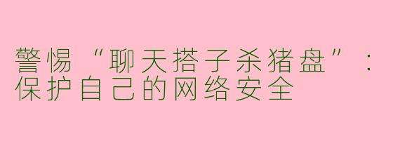 警惕“聊天搭子杀猪盘”：保护自己的网络安全