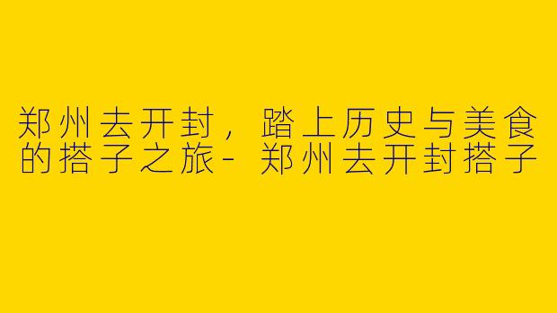 郑州去开封，踏上历史与美食的搭子之旅-郑州去开封搭子