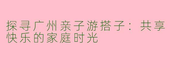 探寻广州亲子游搭子:共享快乐的家庭时光