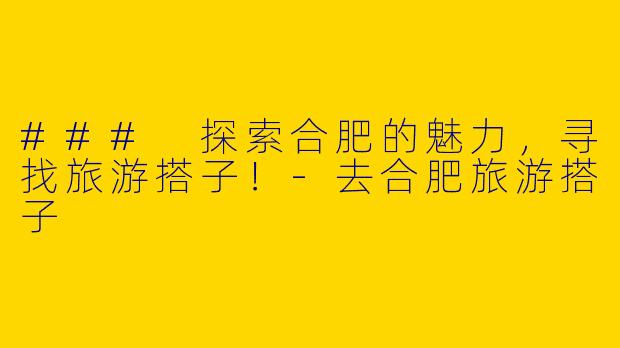 ### 探索合肥的魅力，寻找旅游搭子！-去合肥旅游搭子
