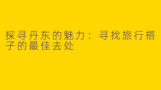 探寻丹东的魅力：寻找旅行搭子的最佳去处